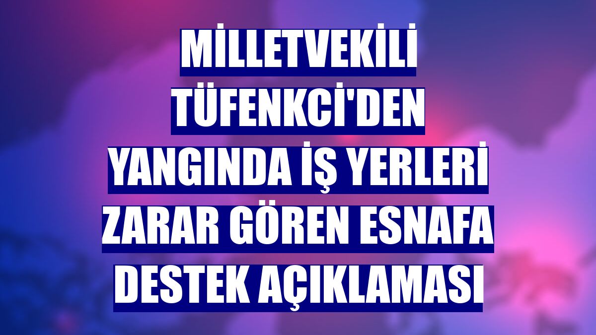 Milletvekili Tüfenkci'den yangında iş yerleri zarar gören esnafa destek açıklaması