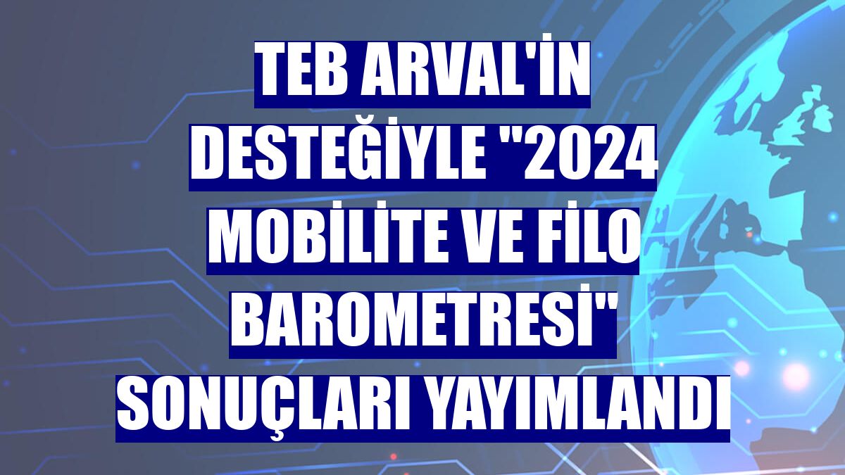 TEB Arval'in desteğiyle "2024 Mobilite ve Filo Barometresi" sonuçları yayımlandı