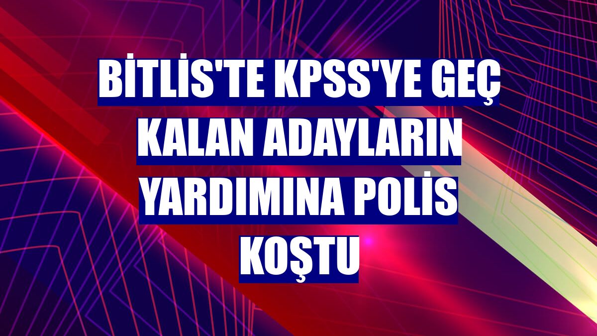 Bitlis'te KPSS'ye geç kalan adayların yardımına polis koştu