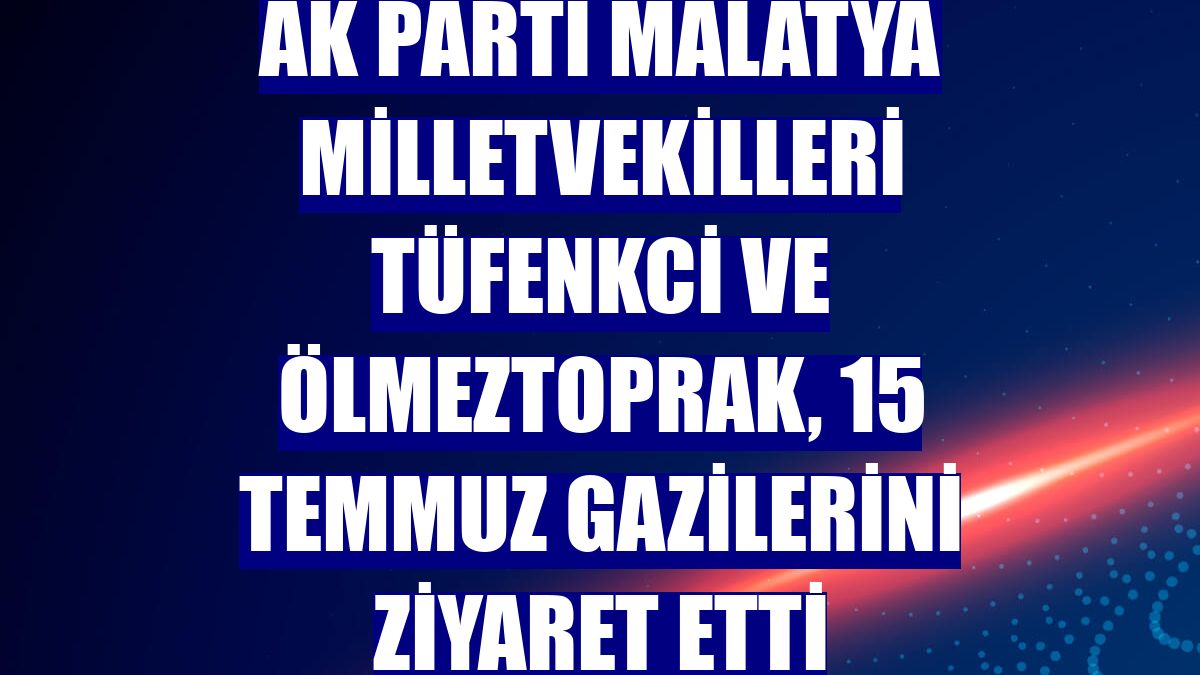 AK Parti Malatya milletvekilleri Tüfenkci ve Ölmeztoprak, 15 Temmuz gazilerini ziyaret etti