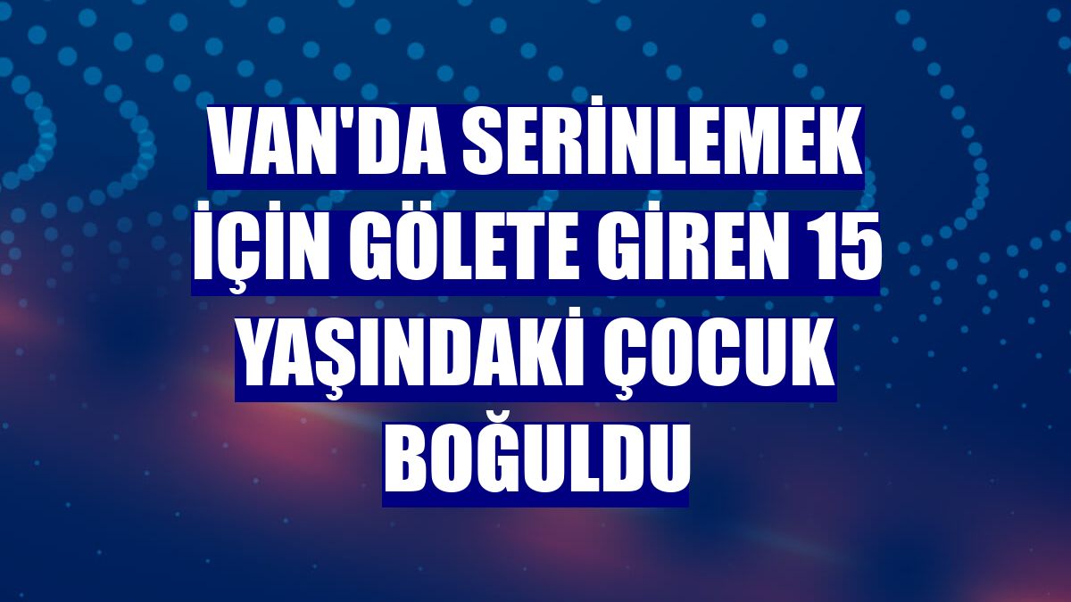 Van'da serinlemek için gölete giren 15 yaşındaki çocuk boğuldu