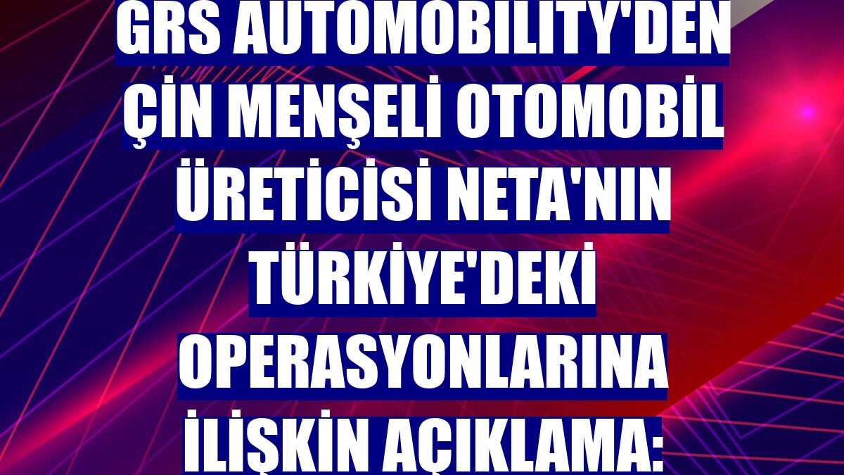 GRS Automobility'den Çin menşeli otomobil üreticisi Neta'nın Türkiye'deki operasyonlarına ilişkin açıklama: