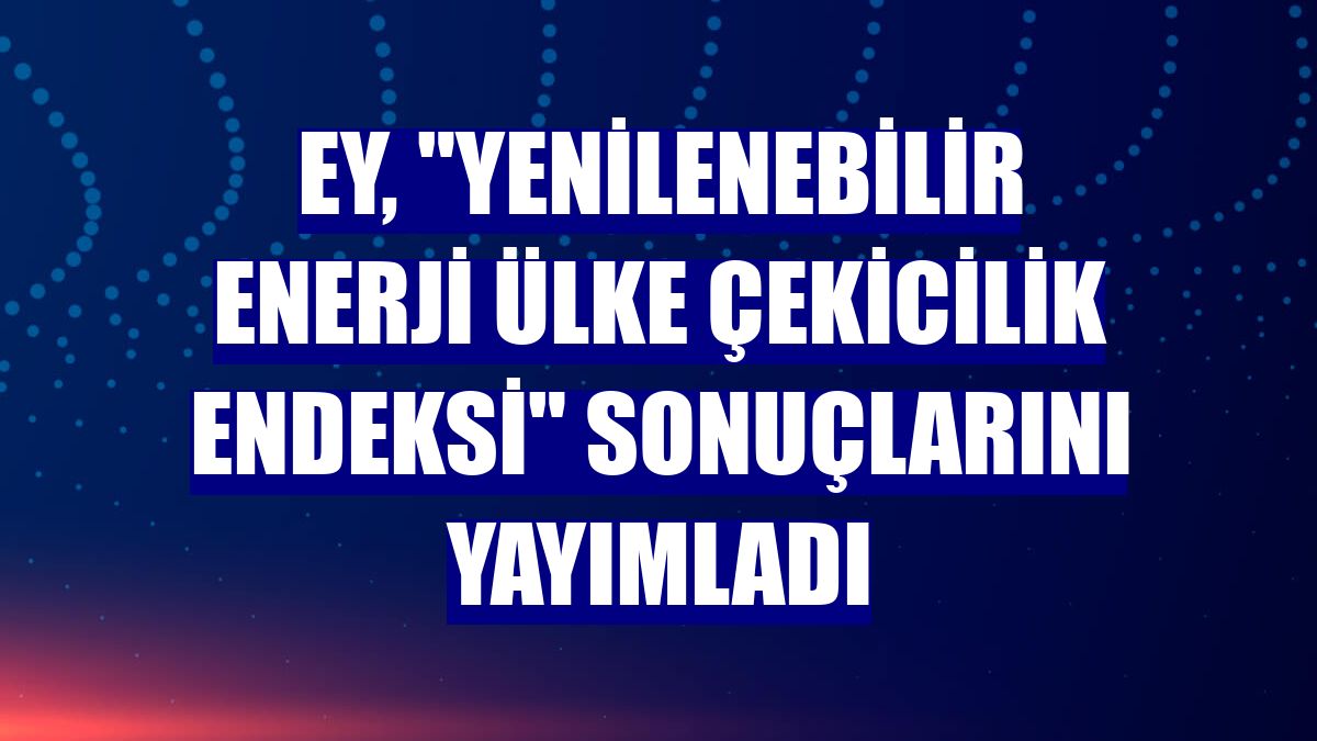 EY, "Yenilenebilir Enerji Ülke Çekicilik Endeksi" sonuçlarını yayımladı