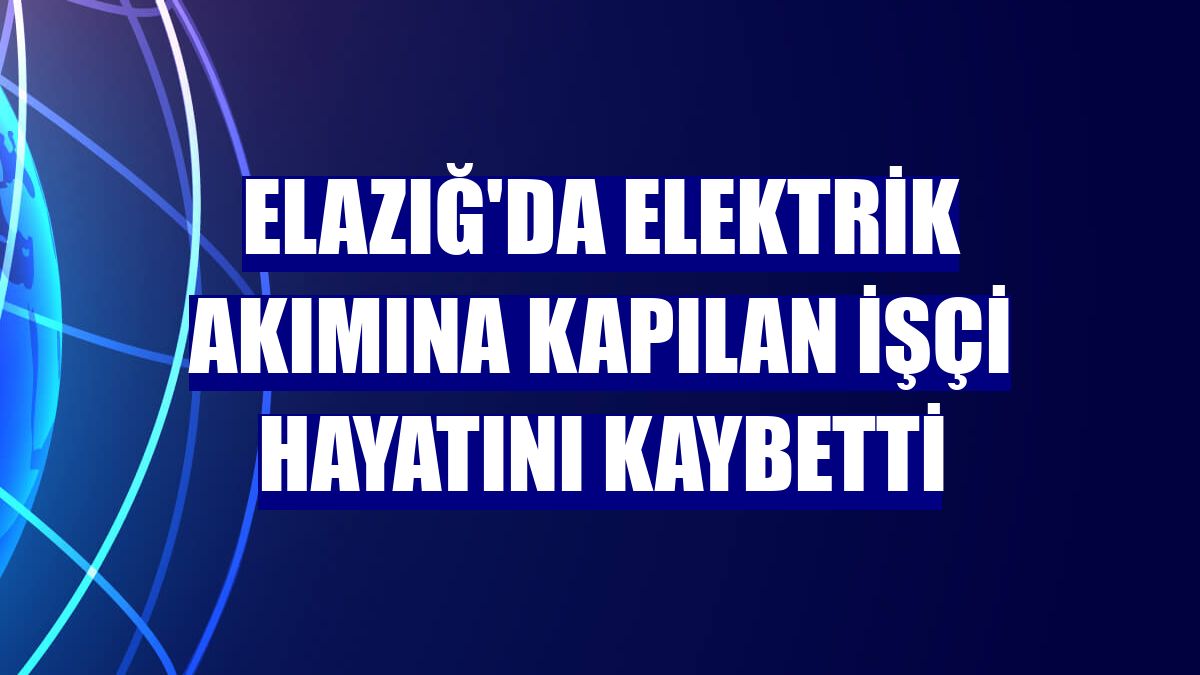 Elazığ'da elektrik akımına kapılan işçi hayatını kaybetti