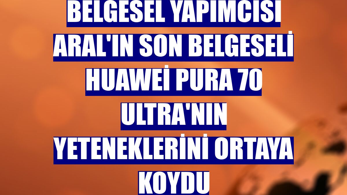 Belgesel yapımcısı Aral'ın son belgeseli Huawei Pura 70 Ultra'nın yeteneklerini ortaya koydu