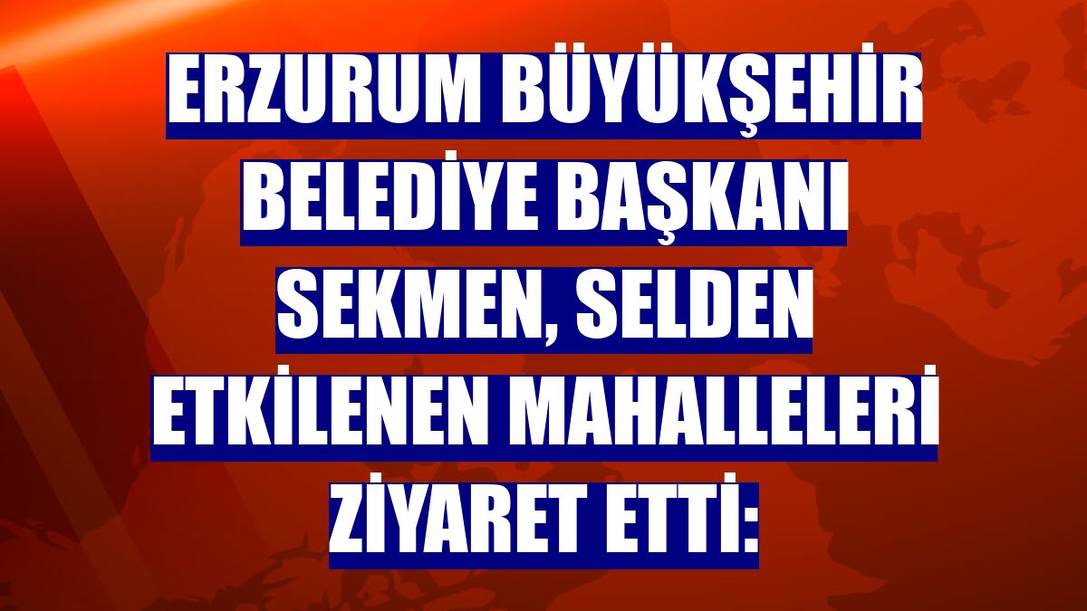 Erzurum Büyükşehir Belediye Başkanı Sekmen, selden etkilenen mahalleleri ziyaret etti: