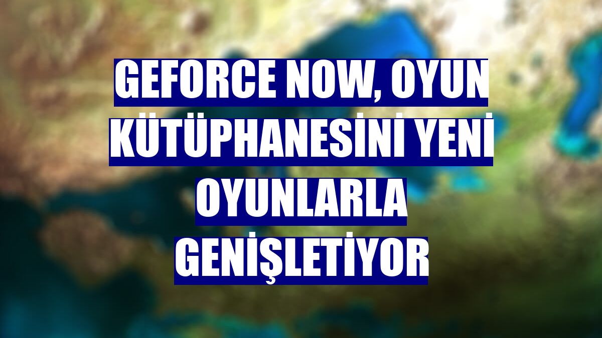 GeForce NOW, oyun kütüphanesini yeni oyunlarla genişletiyor