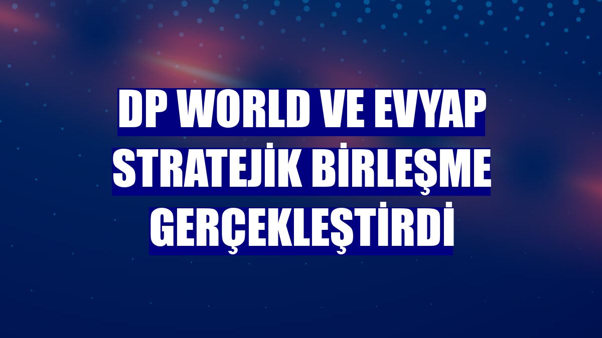 DP World ve Evyap stratejik birleşme gerçekleştirdi