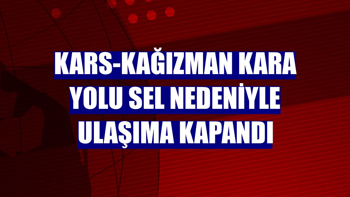 Kars-Kağızman kara yolu sel nedeniyle ulaşıma kapandı