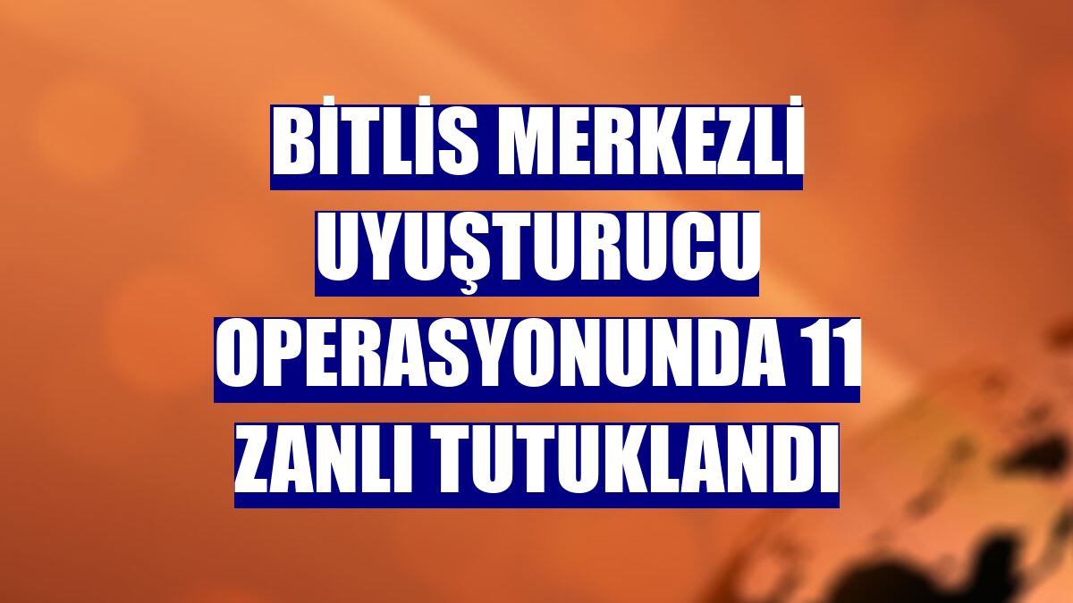 Bitlis merkezli uyuşturucu operasyonunda 11 zanlı tutuklandı