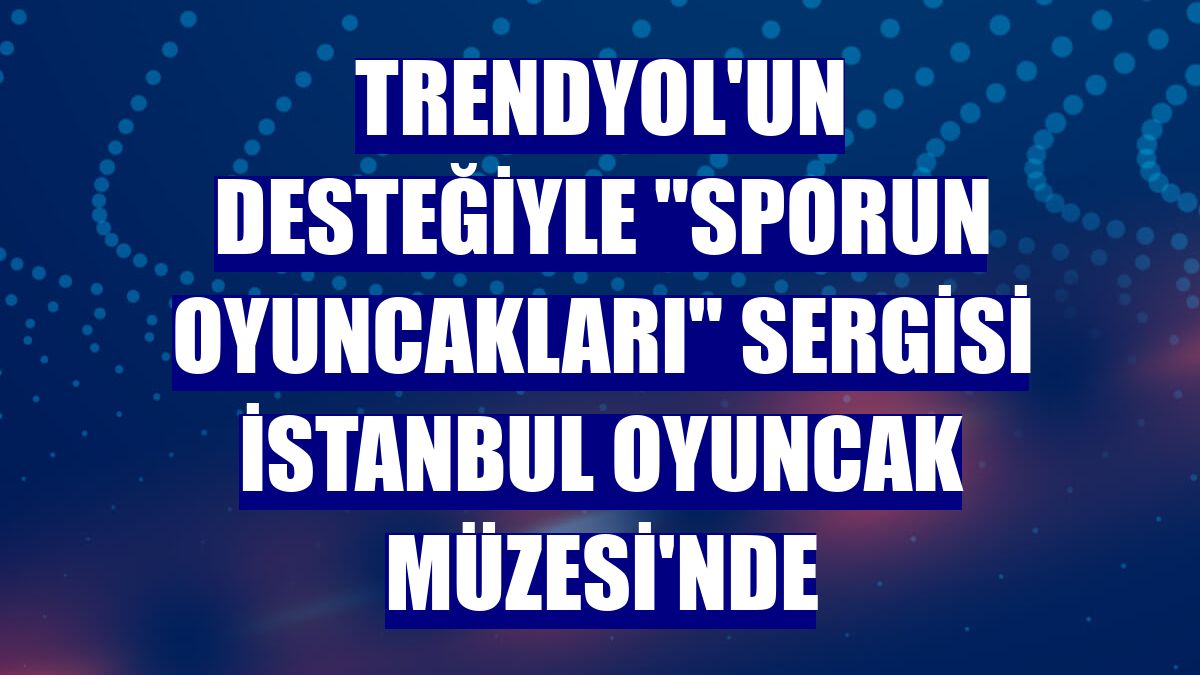 Trendyol'un desteğiyle 'Sporun Oyuncakları' sergisi İstanbul Oyuncak Müzesi'nde