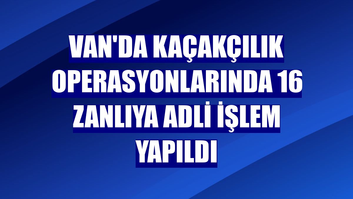 Van'da kaçakçılık operasyonlarında 16 zanlıya adli işlem yapıldı