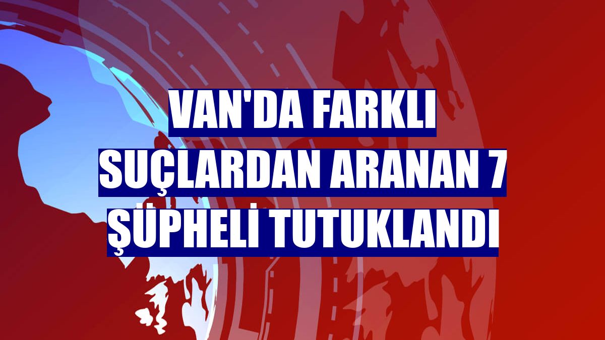 Van'da farklı suçlardan aranan 7 şüpheli tutuklandı