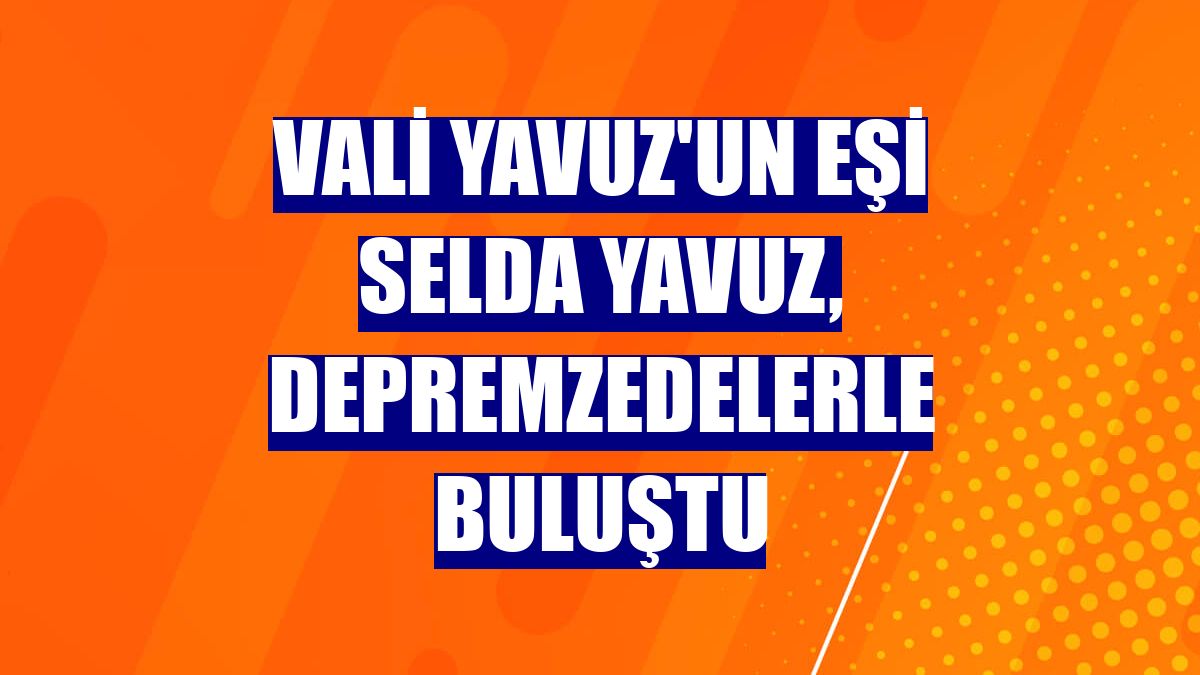 Vali Yavuz'un eşi Selda Yavuz, depremzedelerle buluştu