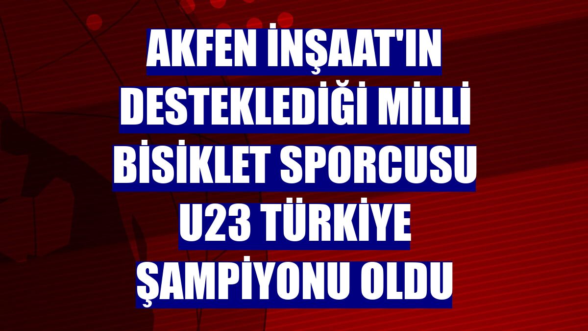 Akfen İnşaat'ın desteklediği milli bisiklet sporcusu U23 Türkiye Şampiyonu oldu