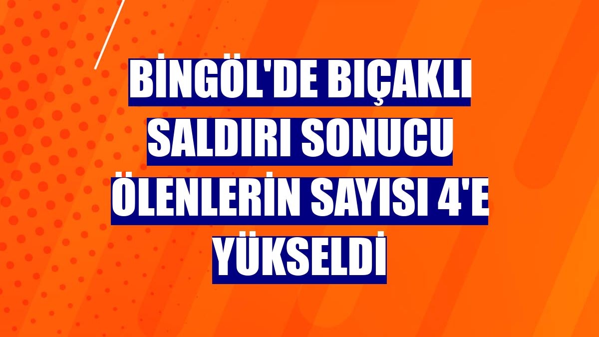 Bingöl'de bıçaklı saldırı sonucu ölenlerin sayısı 4'e yükseldi