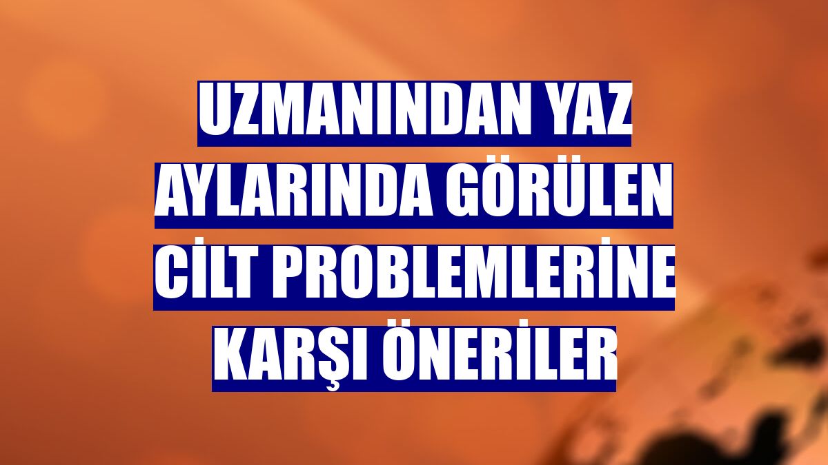 Uzmanından yaz aylarında görülen cilt problemlerine karşı öneriler