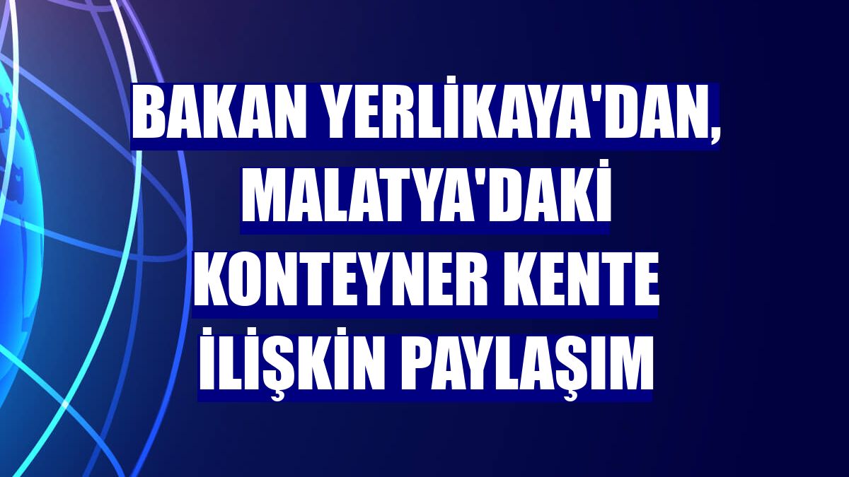 Bakan Yerlikaya'dan, Malatya'daki konteyner kente ilişkin paylaşım