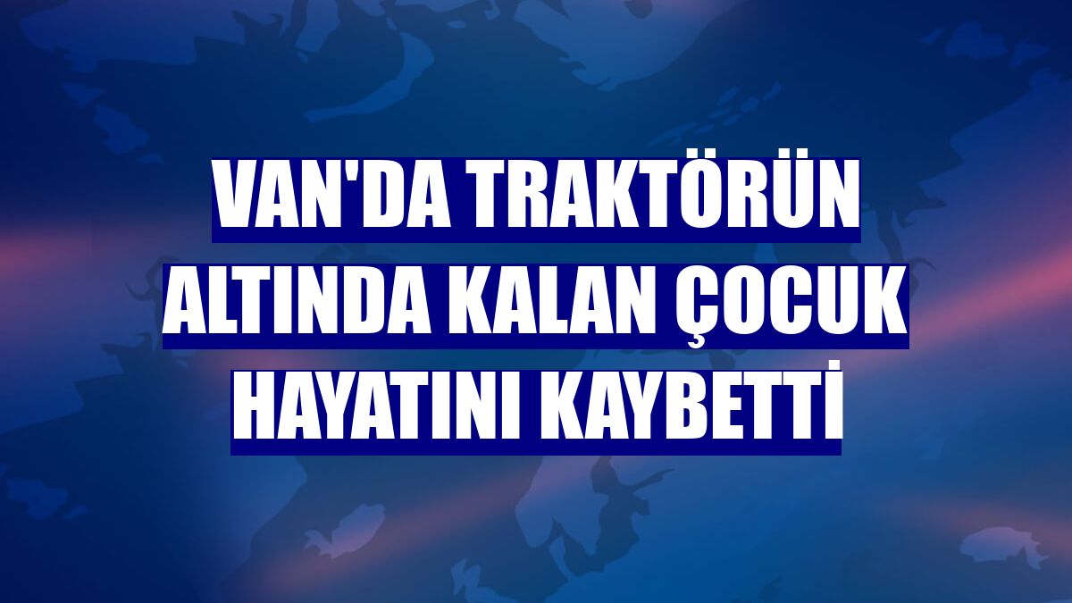 Van'da traktörün altında kalan çocuk hayatını kaybetti