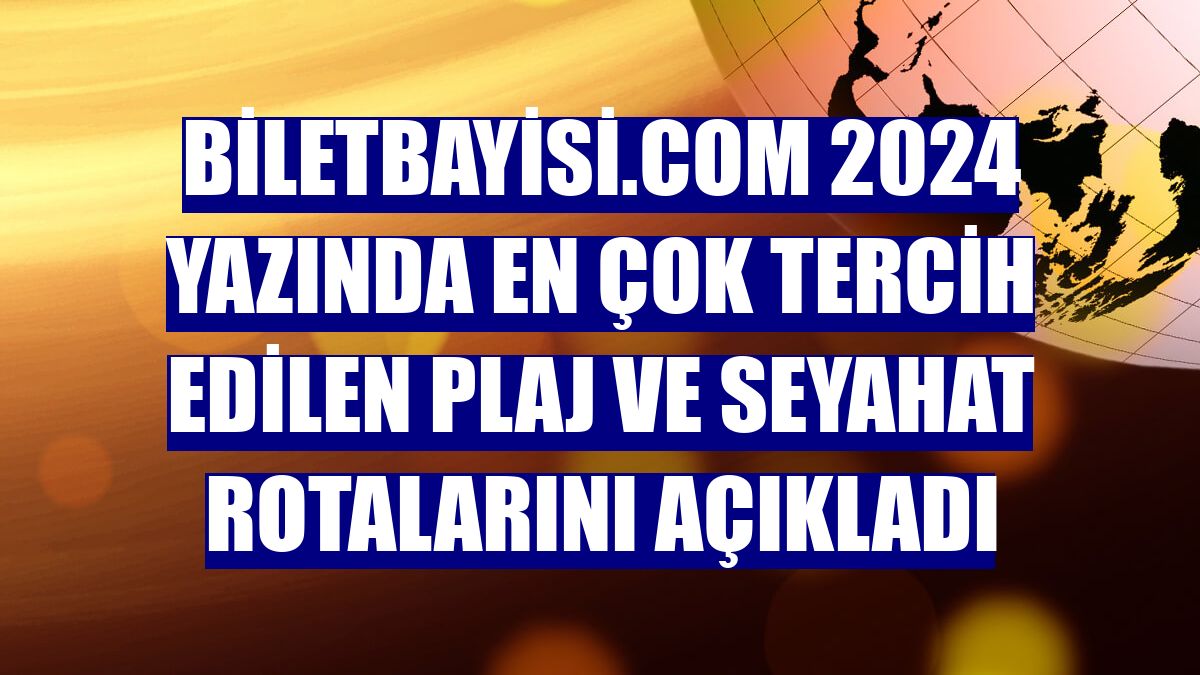 Biletbayisi.com 2024 yazında en çok tercih edilen plaj ve seyahat rotalarını açıkladı