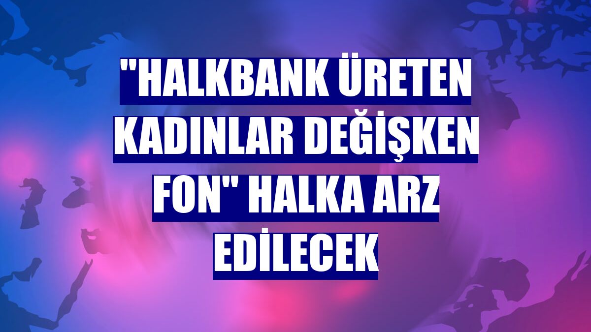 'Halkbank Üreten Kadınlar Değişken Fon' halka arz edilecek