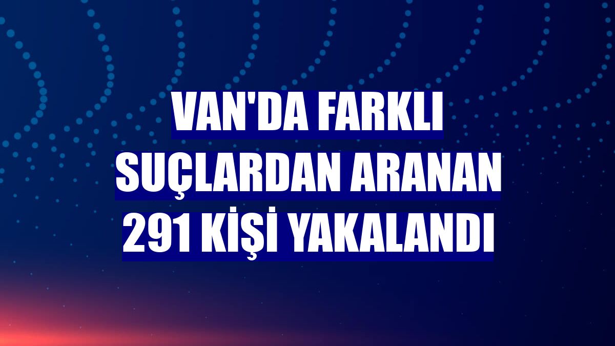 Van'da farklı suçlardan aranan 291 kişi yakalandı