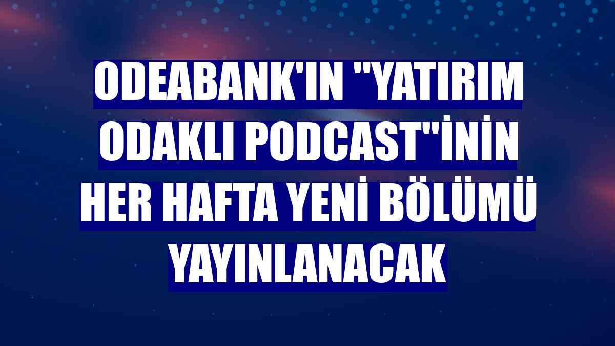 Odeabank'ın 'Yatırım Odaklı Podcast'inin her hafta yeni bölümü yayınlanacak