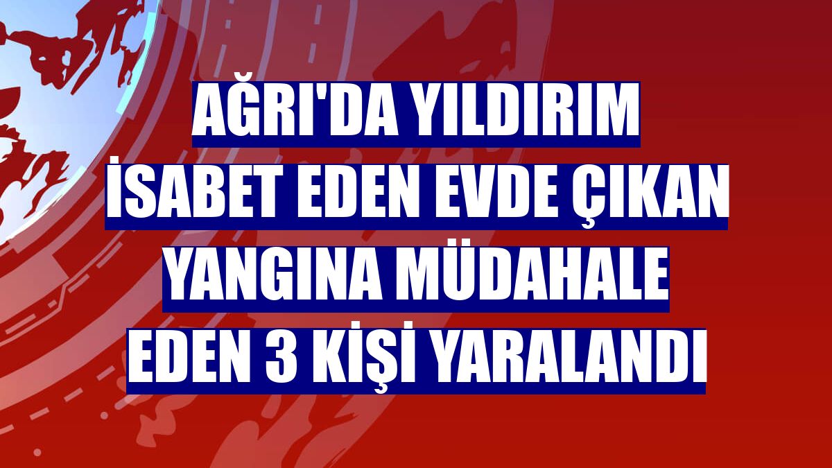 Ağrı'da yıldırım isabet eden evde çıkan yangına müdahale eden 3 kişi yaralandı