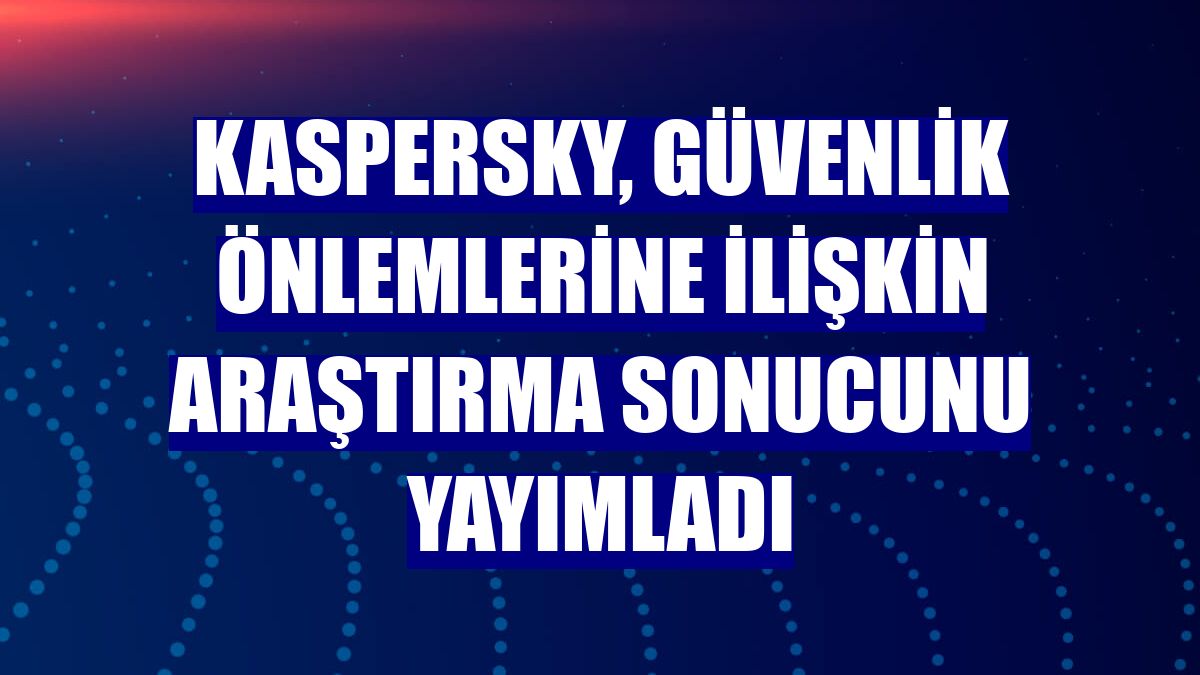 Kaspersky, güvenlik önlemlerine ilişkin araştırma sonucunu yayımladı