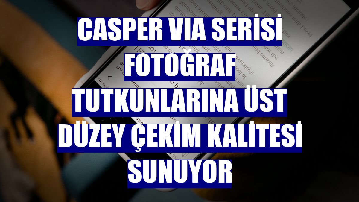 Casper VIA serisi fotoğraf tutkunlarına üst düzey çekim kalitesi sunuyor