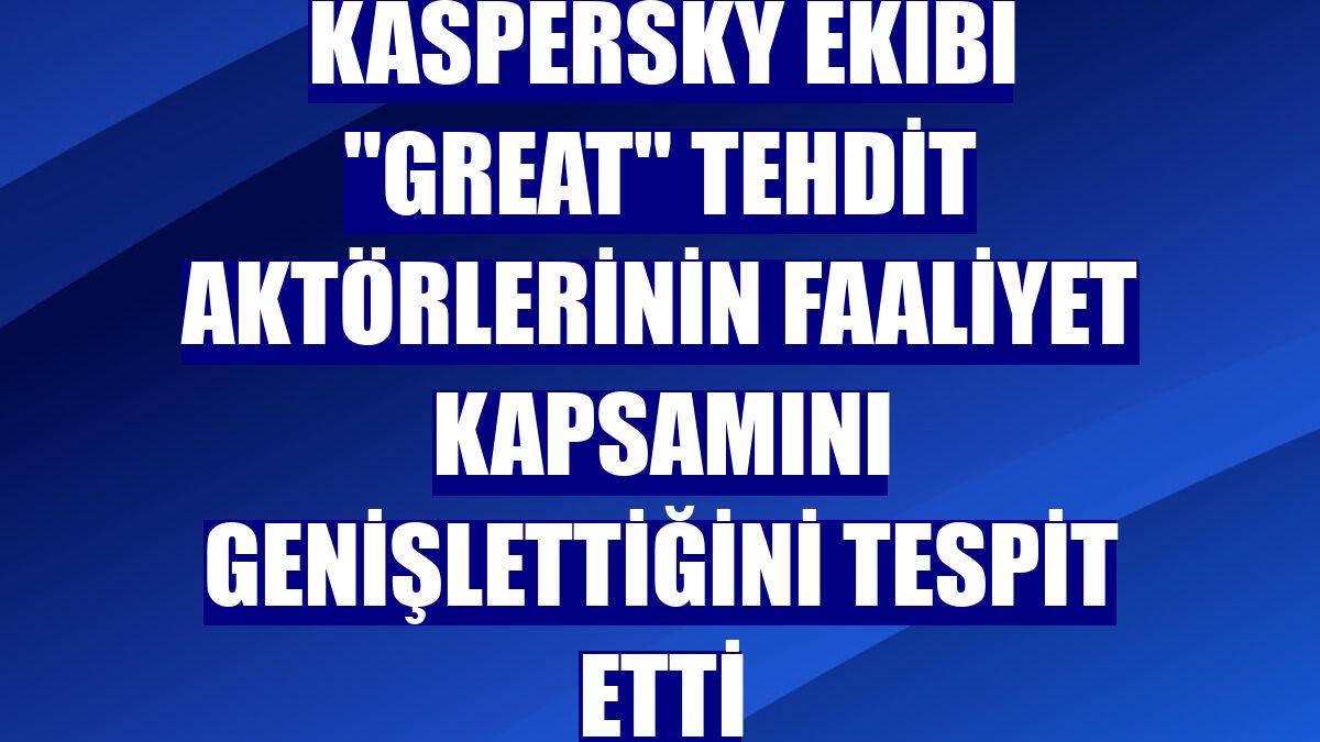 Kaspersky Ekibi "GReAT" tehdit aktörlerinin faaliyet kapsamını genişlettiğini tespit etti