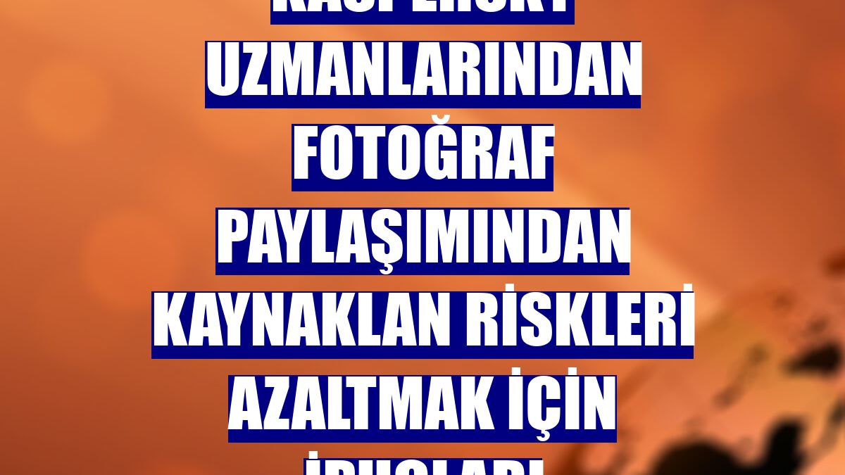 Kaspersky uzmanlarından fotoğraf paylaşımından kaynaklan riskleri azaltmak için ipuçları