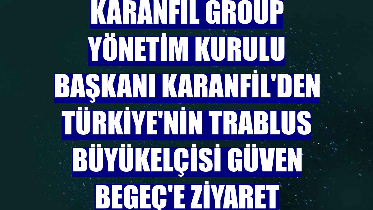 Karanfil Group Yönetim Kurulu Başkanı Karanfil'den Türkiye'nin Trablus Büyükelçisi Güven Begeç'e ziyaret