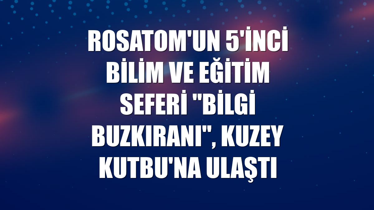 Rosatom'un 5'inci bilim ve eğitim seferi "Bilgi Buzkıranı", Kuzey Kutbu'na ulaştı