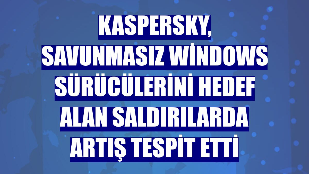 Kaspersky, savunmasız Windows sürücülerini hedef alan saldırılarda artış tespit etti