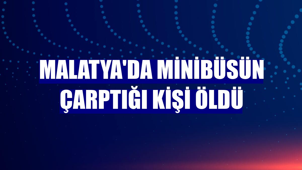 Malatya'da minibüsün çarptığı kişi öldü