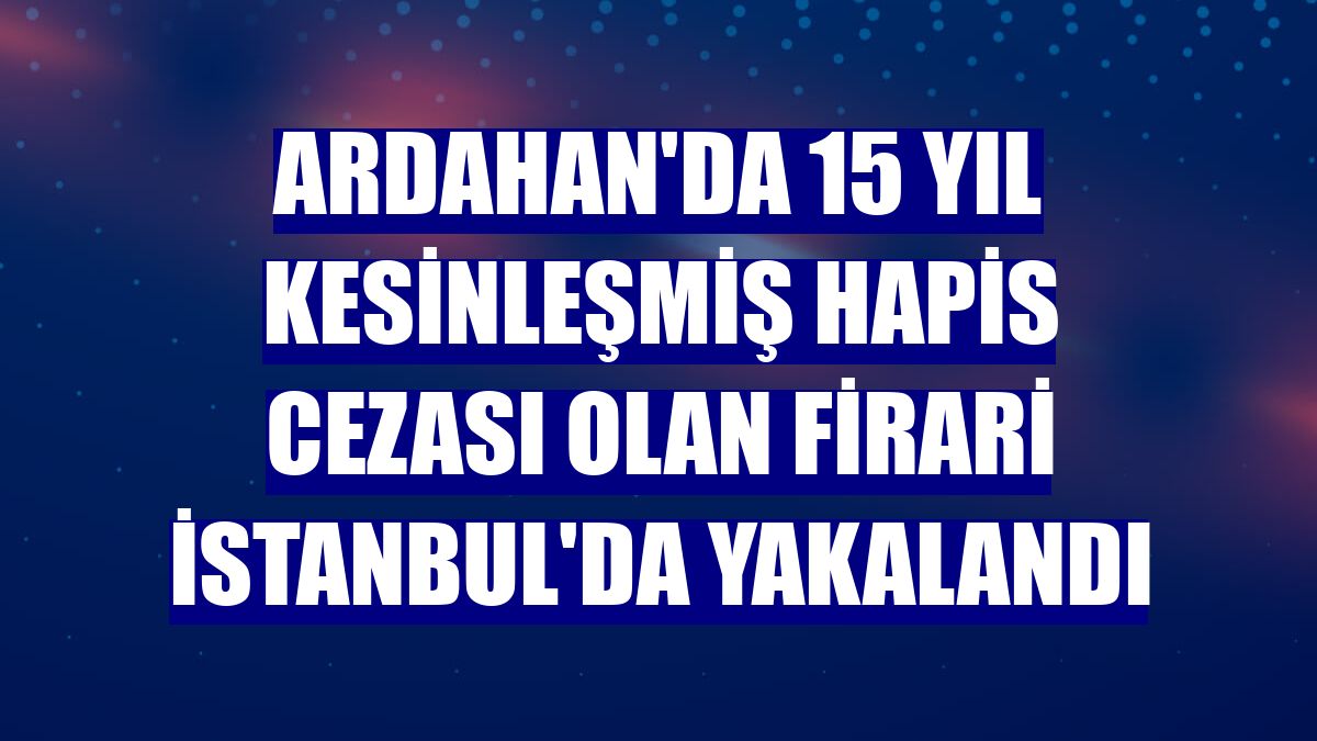 Ardahan'da 15 yıl kesinleşmiş hapis cezası olan firari İstanbul'da yakalandı