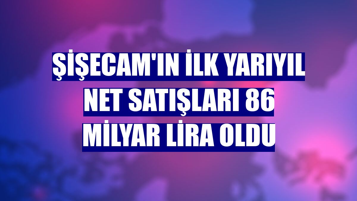 Şişecam'ın ilk yarıyıl net satışları 86 milyar lira oldu