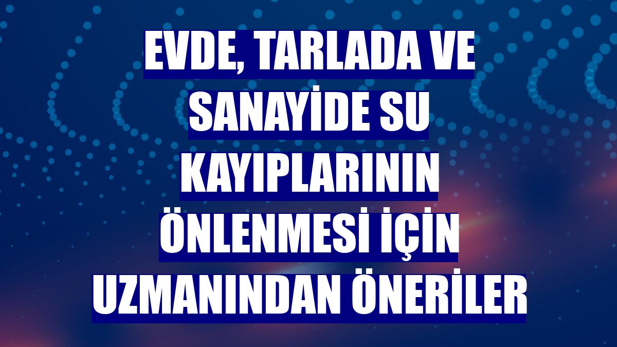 Evde, tarlada ve sanayide su kayıplarının önlenmesi için uzmanından öneriler