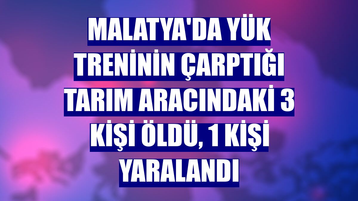 Malatya'da yük treninin çarptığı tarım aracındaki 3 kişi öldü, 1 kişi yaralandı