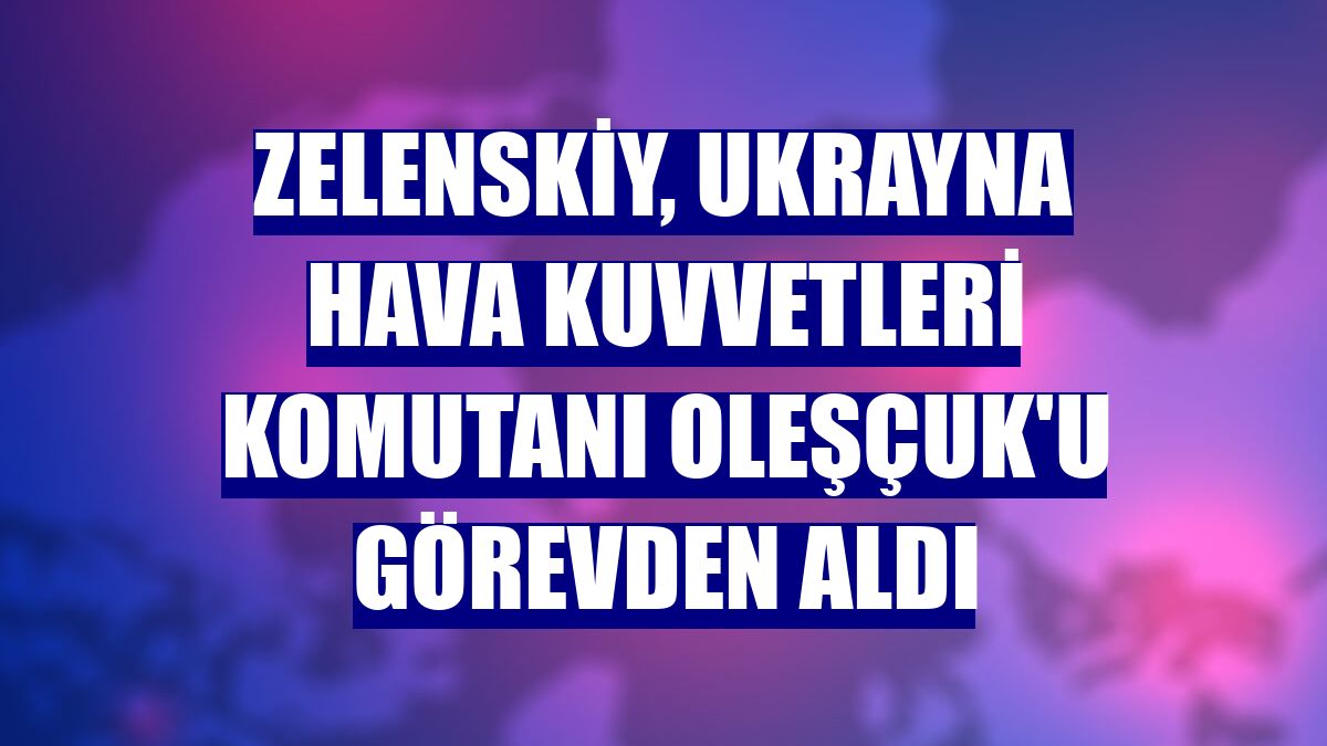 Zelenskiy, Ukrayna Hava Kuvvetleri Komutanı Oleşçuk'u görevden aldı