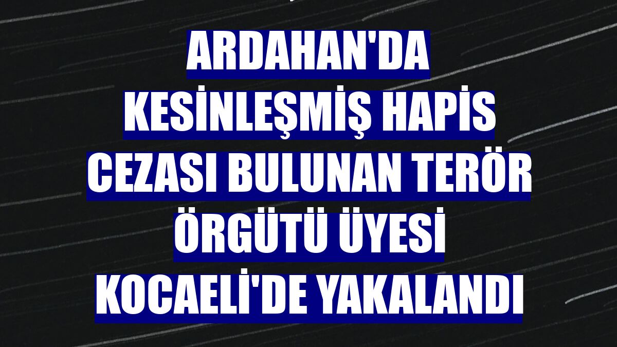 Ardahan'da kesinleşmiş hapis cezası bulunan terör örgütü üyesi Kocaeli'de yakalandı