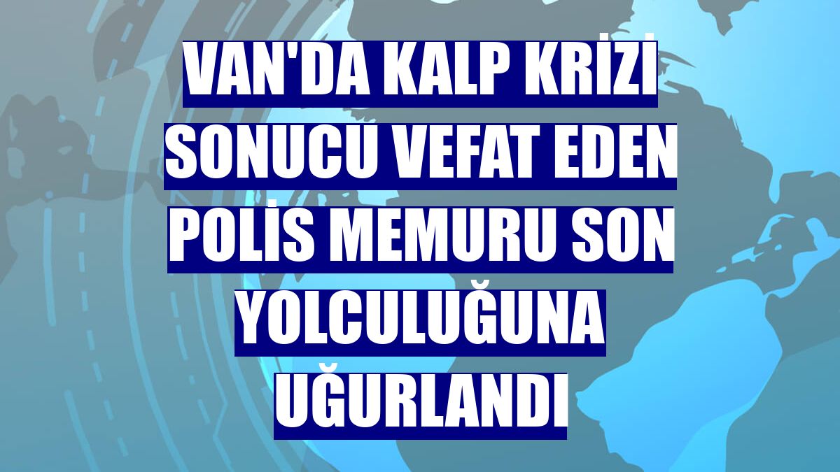 Van'da kalp krizi sonucu vefat eden polis memuru son yolculuğuna uğurlandı