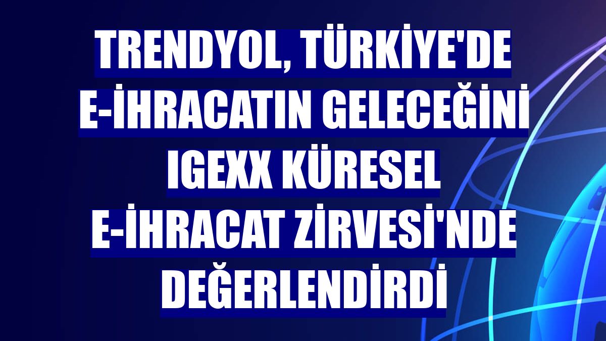 Trendyol, Türkiye'de e-ihracatın geleceğini IGEXX Küresel E-İhracat Zirvesi'nde değerlendirdi