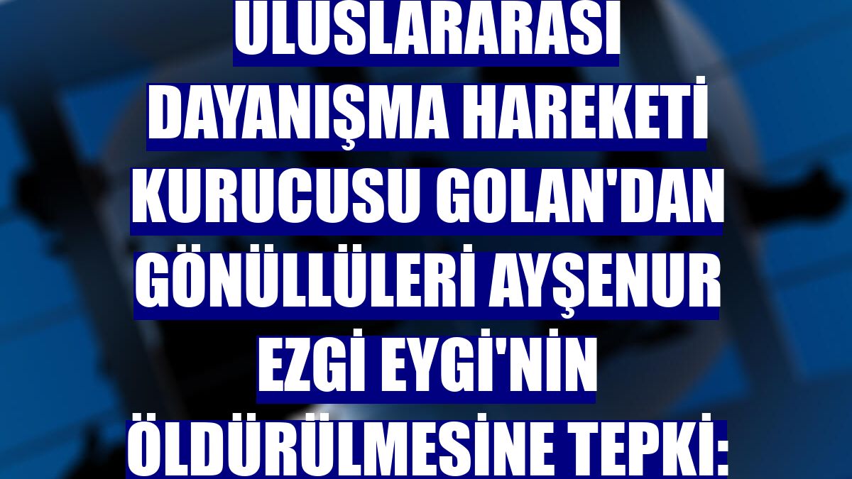 Uluslararası Dayanışma Hareketi kurucusu Golan'dan gönüllüleri Ayşenur Ezgi Eygi'nin öldürülmesine tepki: