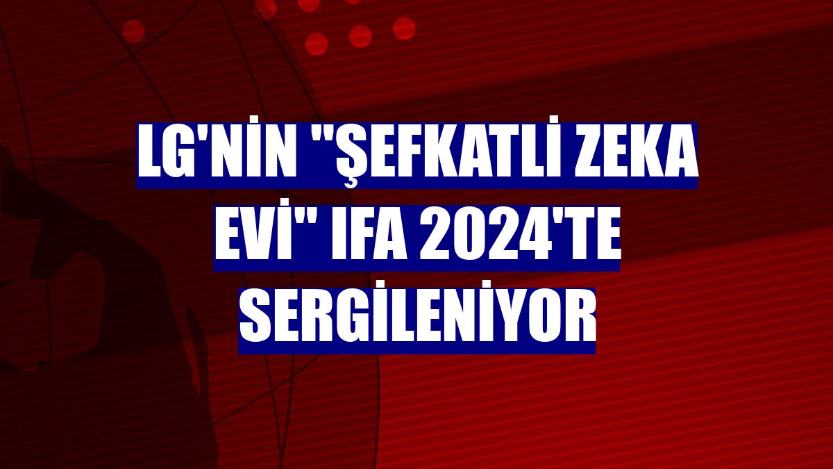 LG'nin 'Şefkatli Zeka Evi' IFA 2024'te sergileniyor