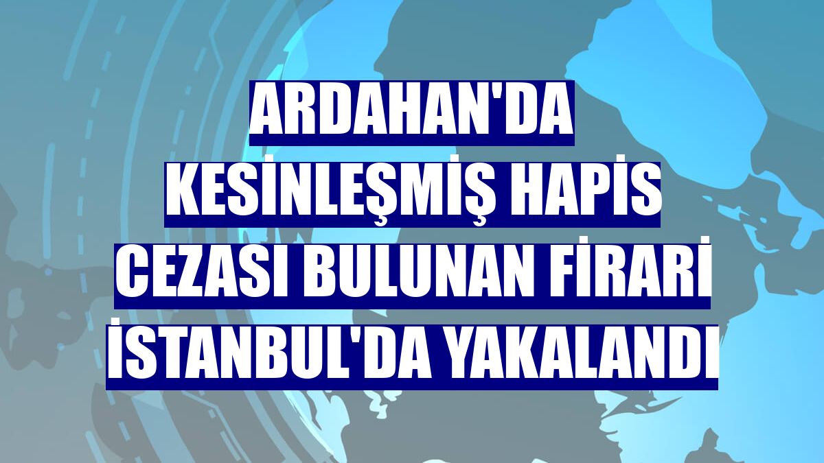 Ardahan'da kesinleşmiş hapis cezası bulunan firari İstanbul'da yakalandı