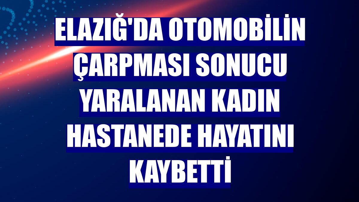 Elazığ'da otomobilin çarpması sonucu yaralanan kadın hastanede hayatını kaybetti