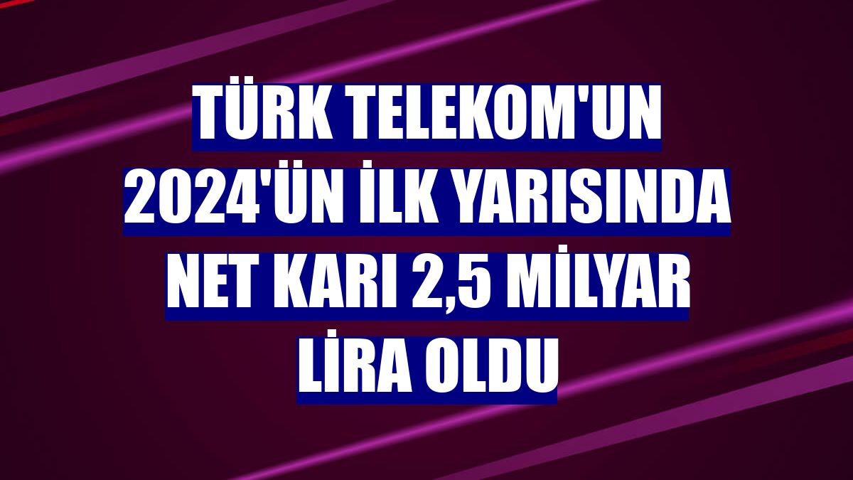 Türk Telekom'un 2024'ün ilk yarısında net karı 2,5 milyar lira oldu