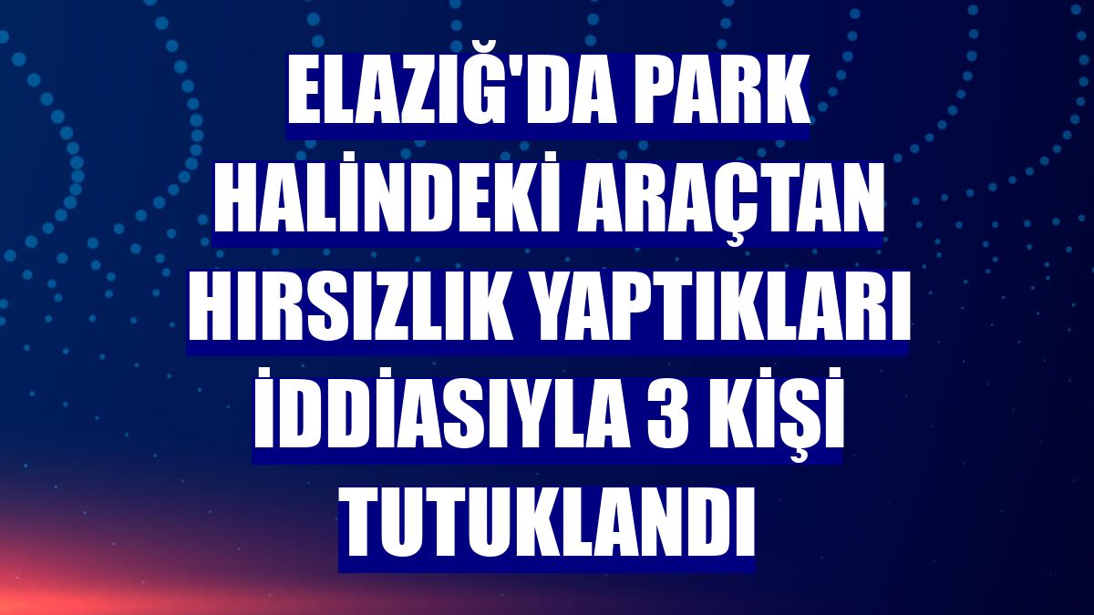 Elazığ'da park halindeki araçtan hırsızlık yaptıkları iddiasıyla 3 kişi tutuklandı